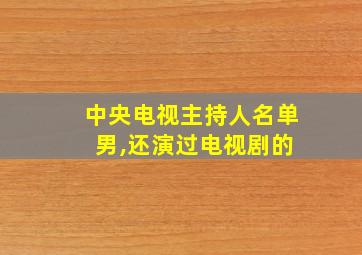 中央电视主持人名单 男,还演过电视剧的